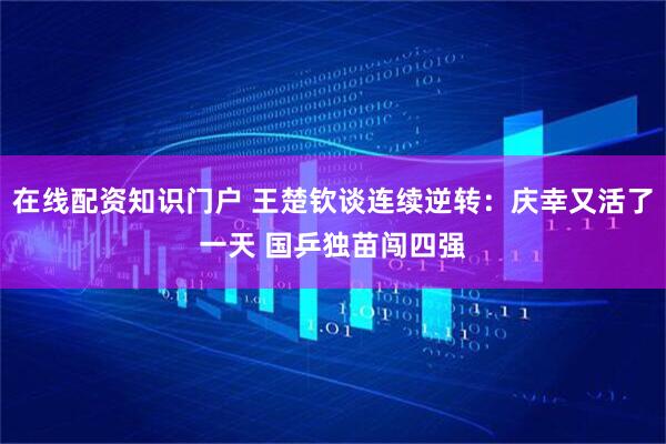 在线配资知识门户 王楚钦谈连续逆转：庆幸又活了一天 国乒独苗闯四强